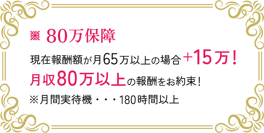 80万保証 現在報酬額が月65万以上の場合 +15万！ 月収80万円以上の報酬をお約束！ ※月間実待機・・・180時間以上
