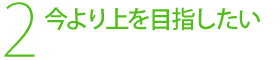 2，今より上を目指したい